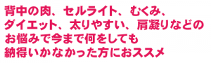 背中の肉、セルライト、むくみ、 ダイエット、太りやすい、肩凝りなどの お悩みで今まで何をしても 納得いかなかった方におススメ